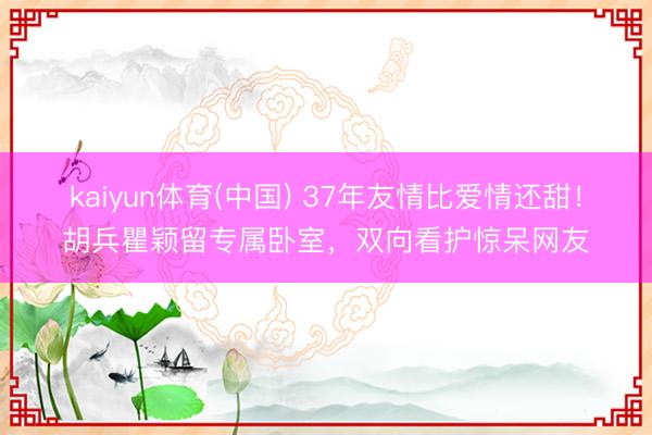 kaiyun体育(中国) 37年友情比爱情还甜！胡兵瞿颖留专属卧室，双向看护惊呆网友