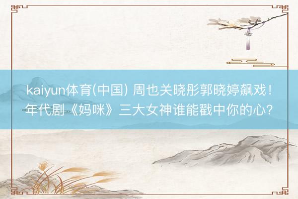 kaiyun体育(中国) 周也关晓彤郭晓婷飙戏！年代剧《妈咪》三大女神谁能戳中你的心？