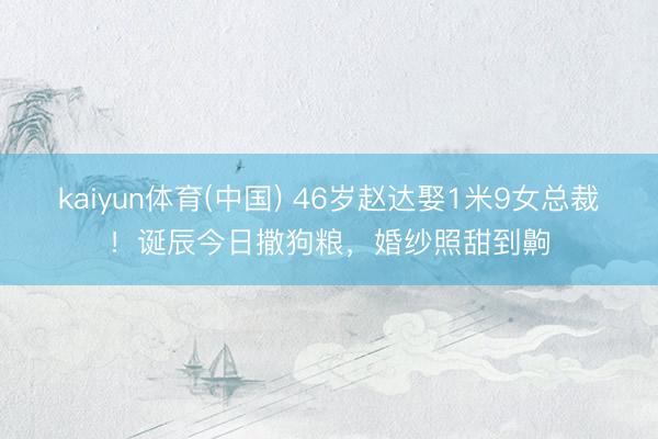 kaiyun体育(中国) 46岁赵达娶1米9女总裁！诞辰今日撒狗粮，婚纱照甜到齁