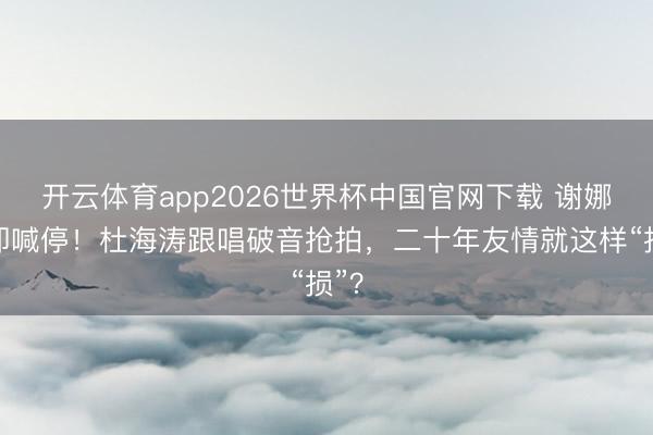 开云体育app2026世界杯中国官网下载 谢娜速即喊停！杜海涛跟唱破音抢拍，二十年友情就这样“损”？