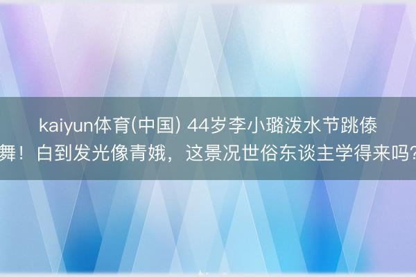 kaiyun体育(中国) 44岁李小璐泼水节跳傣舞！白到发光像青娥，这景况世俗东谈主学得来吗？