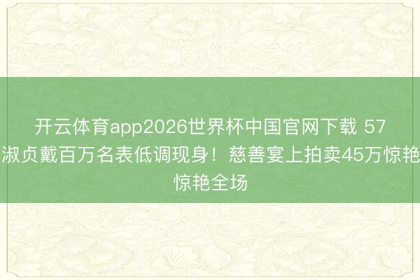 开云体育app2026世界杯中国官网下载 57岁邱淑贞戴百万名表低调现身！慈善宴上拍卖45万惊艳全场