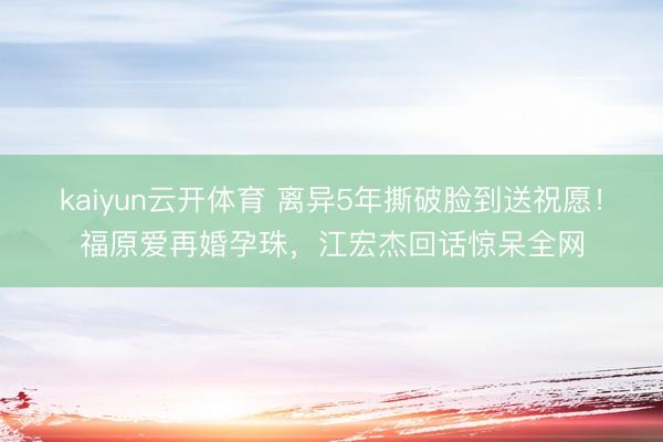 kaiyun云开体育 离异5年撕破脸到送祝愿！福原爱再婚孕珠，江宏杰回话惊呆全网