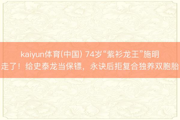 kaiyun体育(中国) 74岁“紫衫龙王”施明走了！给史泰龙当保镖，永诀后拒复合独养双胞胎