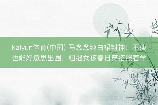 kaiyun体育(中国) 马念念纯白裙封神！不瘦也能好意思出圈，粗拙女孩春日穿搭照着学