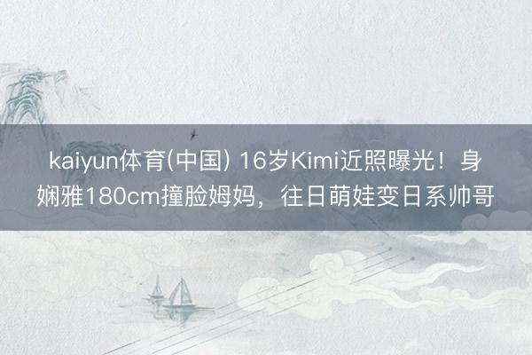 kaiyun体育(中国) 16岁Kimi近照曝光！身娴雅180cm撞脸姆妈，往日萌娃变日系帅哥
