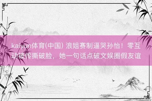 kaiyun体育(中国) 浪姐赛制逼哭孙怡！零互动被传撕破脸，她一句话点破文娱圈假友谊