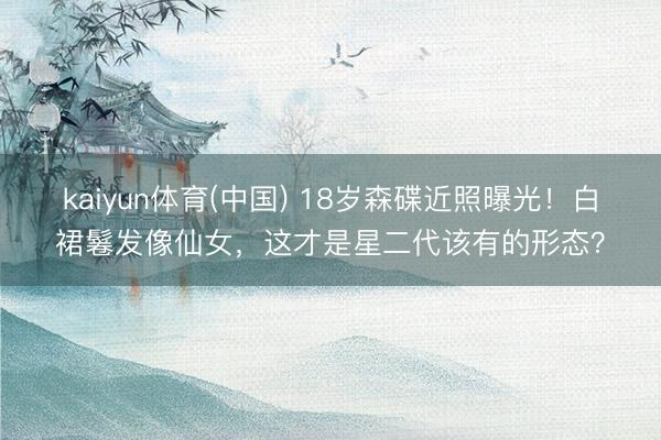 kaiyun体育(中国) 18岁森碟近照曝光！白裙鬈发像仙女，这才是星二代该有的形态？