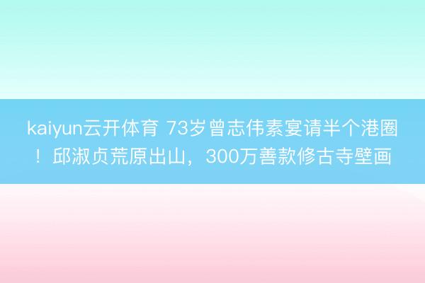kaiyun云开体育 73岁曾志伟素宴请半个港圈！邱淑贞荒原出山，300万善款修古寺壁画