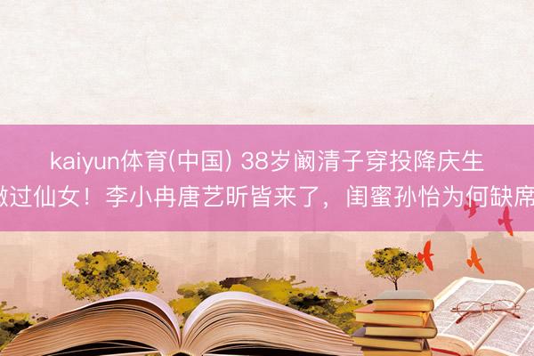 kaiyun体育(中国) 38岁阚清子穿投降庆生嫩过仙女！李小冉唐艺昕皆来了，闺蜜孙怡为何缺席？