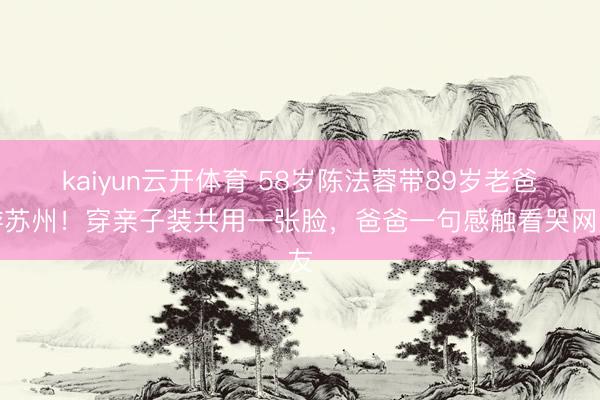 kaiyun云开体育 58岁陈法蓉带89岁老爸游苏州！穿亲子装共用一张脸，爸爸一句感触看哭网友
