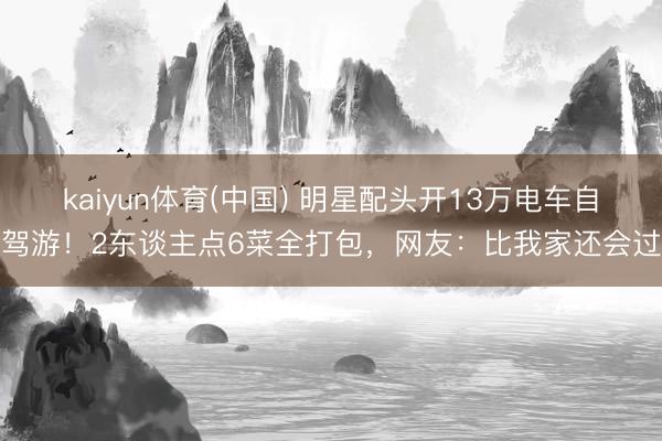 kaiyun体育(中国) 明星配头开13万电车自驾游！2东谈主点6菜全打包，网友：比我家还会过
