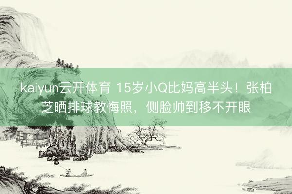 kaiyun云开体育 15岁小Q比妈高半头！张柏芝晒排球教悔照，侧脸帅到移不开眼