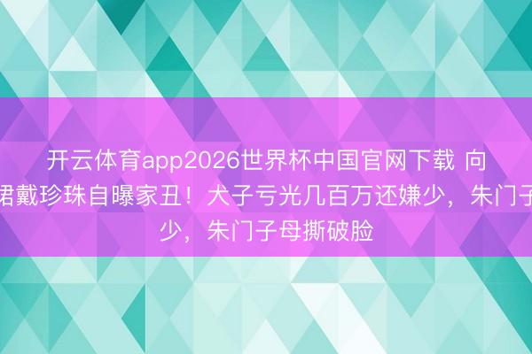 开云体育app2026世界杯中国官网下载 向太穿真丝裙戴珍珠自曝家丑！犬子亏光几百万还嫌少，朱门子母撕破脸