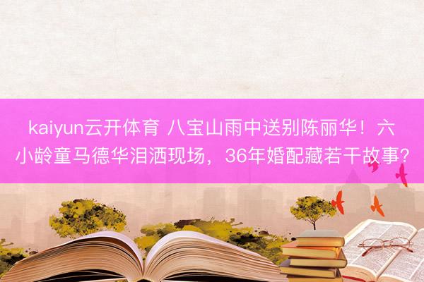 kaiyun云开体育 八宝山雨中送别陈丽华！六小龄童马德华泪洒现场，36年婚配藏若干故事？