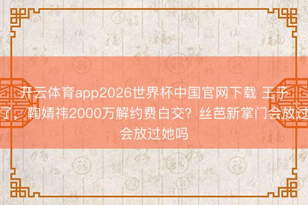 开云体育app2026世界杯中国官网下载 王子杰走了，鞠婧祎2000万解约费白交？丝芭新掌门会放过她吗