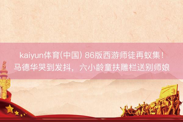 kaiyun体育(中国) 86版西游师徒再蚁集！马德华哭到发抖，六小龄童扶雕栏送别师娘