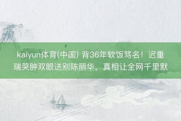kaiyun体育(中国) 背36年软饭骂名!迟重瑞哭肿双眼送别陈丽华,真相让全网千里默