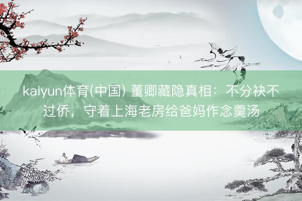 kaiyun体育(中国) 董卿藏隐真相:不分袂不过侨,守着上海老房给爸妈作念羹汤