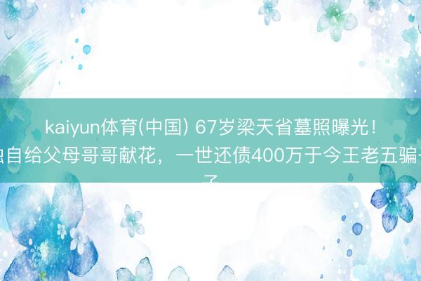 kaiyun体育(中国) 67岁梁天省墓照曝光！独自给父母哥哥献花，一世还债400万于今王老五骗子