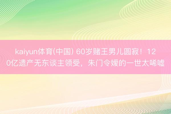 kaiyun体育(中国) 60岁赌王男儿圆寂！120亿遗产无东谈主领受，朱门令嫒的一世太唏嘘