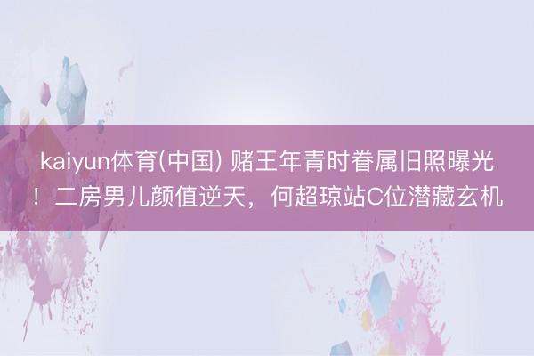 kaiyun体育(中国) 赌王年青时眷属旧照曝光！二房男儿颜值逆天，何超琼站C位潜藏玄机