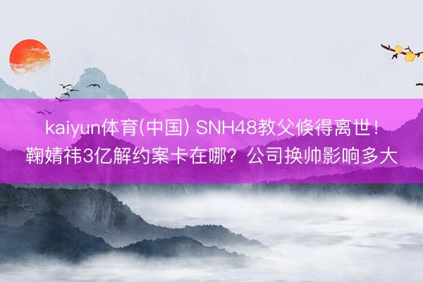 kaiyun体育(中国) SNH48教父倏得离世！鞠婧祎3亿解约案卡在哪？公司换帅影响多大