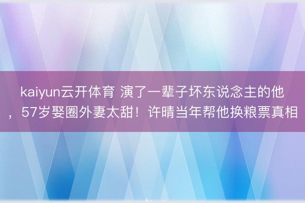 kaiyun云开体育 演了一辈子坏东说念主的他，57岁娶圈外妻太甜！许晴当年帮他换粮票真相