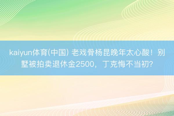 kaiyun体育(中国) 老戏骨杨昆晚年太心酸！别墅被拍卖退休金2500，丁克悔不当初？