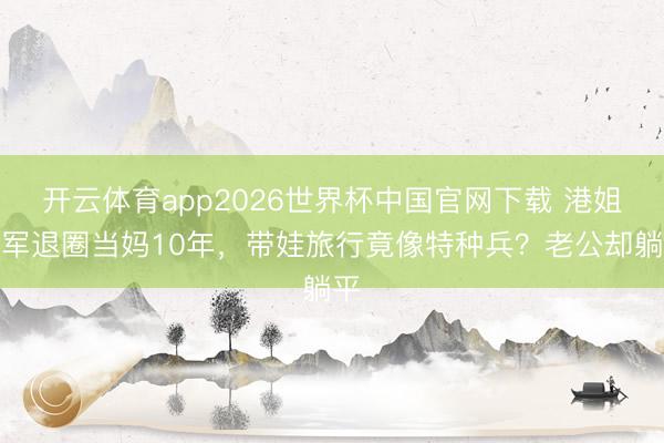 开云体育app2026世界杯中国官网下载 港姐冠军退圈当妈10年，带娃旅行竟像特种兵？老公却躺平