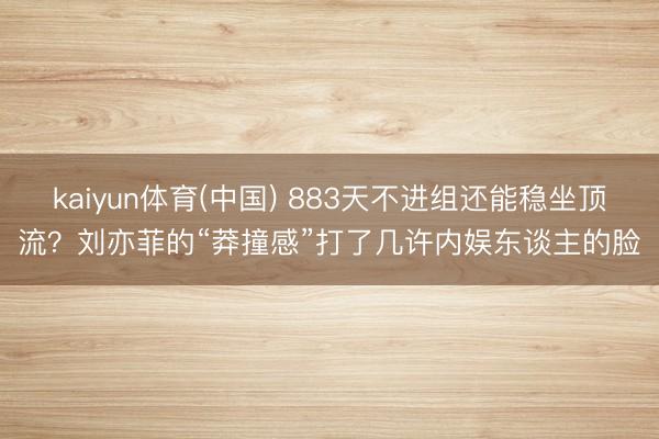 kaiyun体育(中国) 883天不进组还能稳坐顶流？刘亦菲的“莽撞感”打了几许内娱东谈主的脸