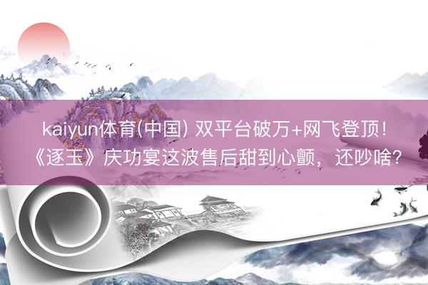 kaiyun体育(中国) 双平台破万+网飞登顶！《逐玉》庆功宴这波售后甜到心颤，还吵啥？