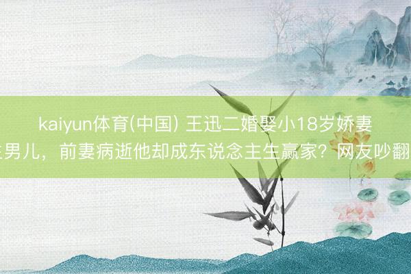 kaiyun体育(中国) 王迅二婚娶小18岁娇妻生男儿，前妻病逝他却成东说念主生赢家？网友吵翻了