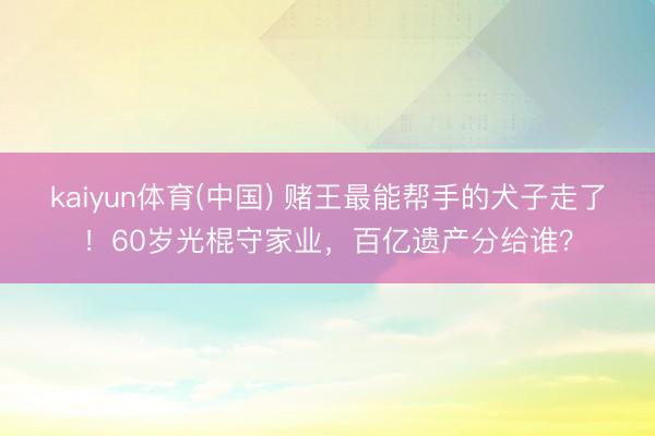 kaiyun体育(中国) 赌王最能帮手的犬子走了！60岁光棍守家业，百亿遗产分给谁？
