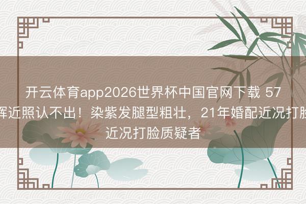 开云体育app2026世界杯中国官网下载 57岁许戈辉近照认不出！染紫发腿型粗壮，21年婚配近况打脸质疑者