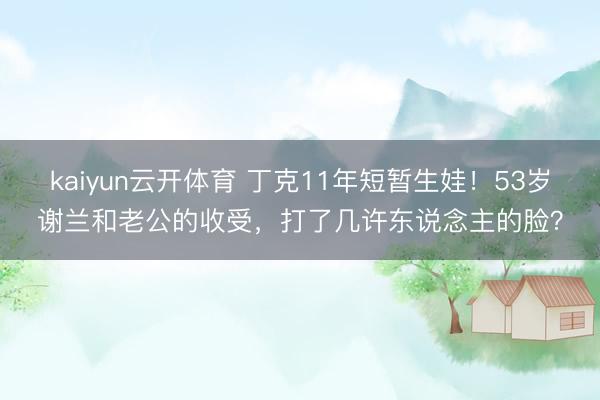 kaiyun云开体育 丁克11年短暂生娃！53岁谢兰和老公的收受，打了几许东说念主的脸？