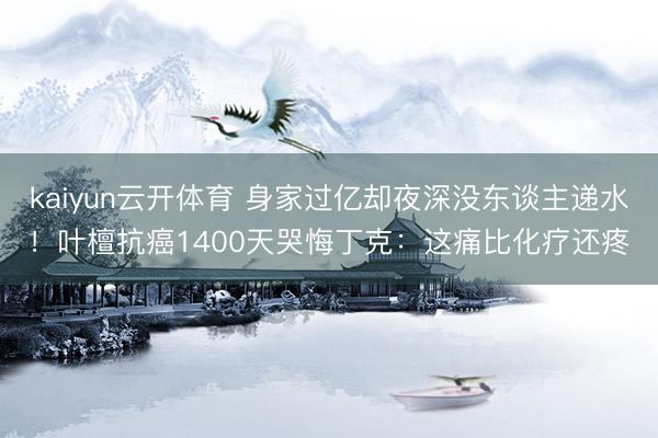 kaiyun云开体育 身家过亿却夜深没东谈主递水！叶檀抗癌1400天哭悔丁克：这痛比化疗还疼