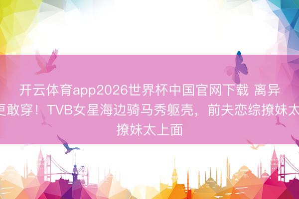 开云体育app2026世界杯中国官网下载 离异4年更敢穿！TVB女星海边骑马秀躯壳，前夫恋综撩妹太上面