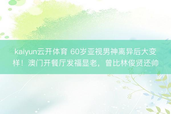 kaiyun云开体育 60岁亚视男神离异后大变样！澳门开餐厅发福显老，曾比林俊贤还帅