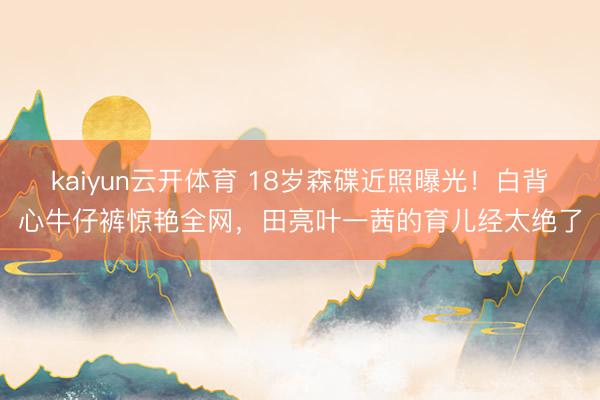 kaiyun云开体育 18岁森碟近照曝光！白背心牛仔裤惊艳全网，田亮叶一茜的育儿经太绝了