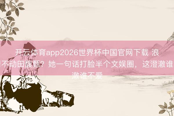 开云体育app2026世界杯中国官网下载 浪姐请不动田馥甄？她一句话打脸半个文娱圈，这澄澈谁不爱
