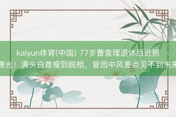 kaiyun体育(中国) 77岁曹查理退休后近照曝光！满头白首瘦到脱相，曾因中风差点见不到未来