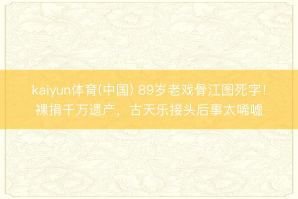 kaiyun体育(中国) 89岁老戏骨江图死字！裸捐千万遗产，古天乐接头后事太唏嘘