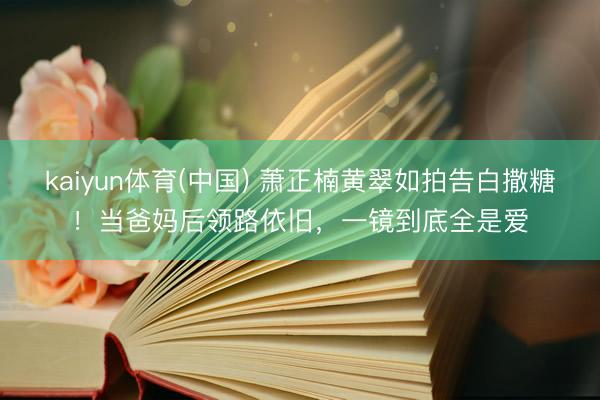 kaiyun体育(中国) 萧正楠黄翠如拍告白撒糖！当爸妈后领路依旧，一镜到底全是爱