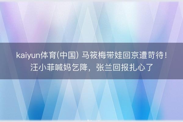 kaiyun体育(中国) 马筱梅带娃回京遭苛待！汪小菲喊妈乞降，张兰回报扎心了
