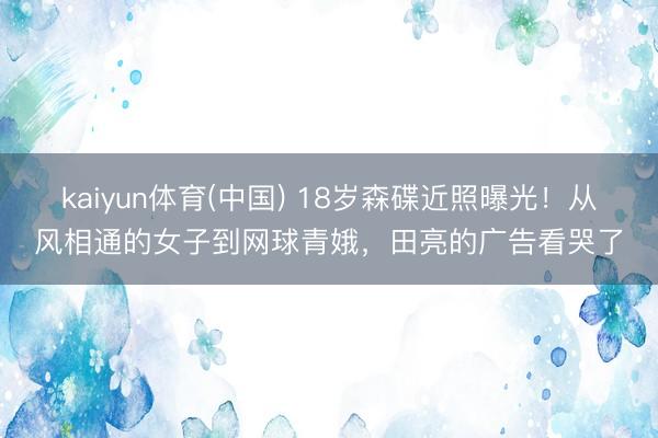 kaiyun体育(中国) 18岁森碟近照曝光！从风相通的女子到网球青娥，田亮的广告看哭了