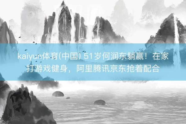 kaiyun体育(中国) 51岁何润东躺赢！在家打游戏健身，阿里腾讯京东抢着配合