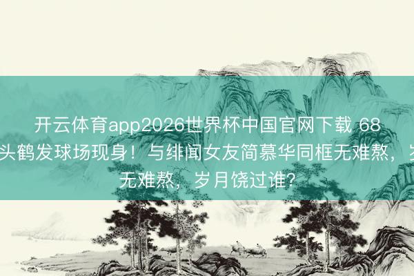 开云体育app2026世界杯中国官网下载 68岁戚其义满头鹤发球场现身！与绯闻女友简慕华同框无难熬，岁月饶过谁？