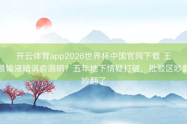 开云体育app2026世界杯中国官网下载 王晓晨输液暗讽俞灏明？五年地下情疑打破，批驳区吵翻了