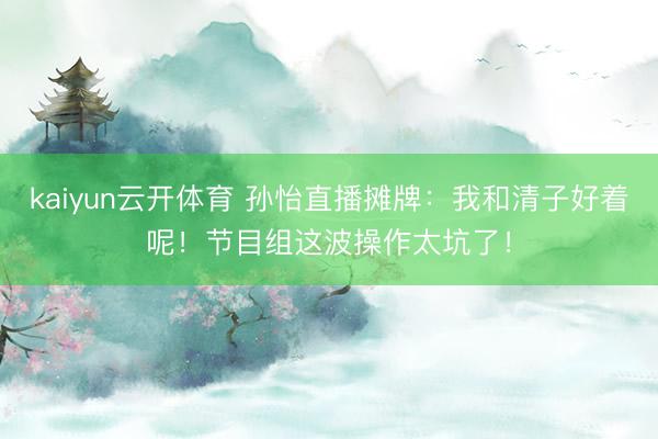 kaiyun云开体育 孙怡直播摊牌：我和清子好着呢！节目组这波操作太坑了！